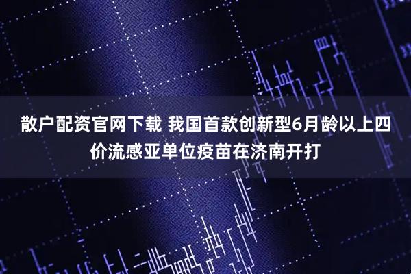 散户配资官网下载 我国首款创新型6月龄以上四价流感亚单位疫苗在济南开打
