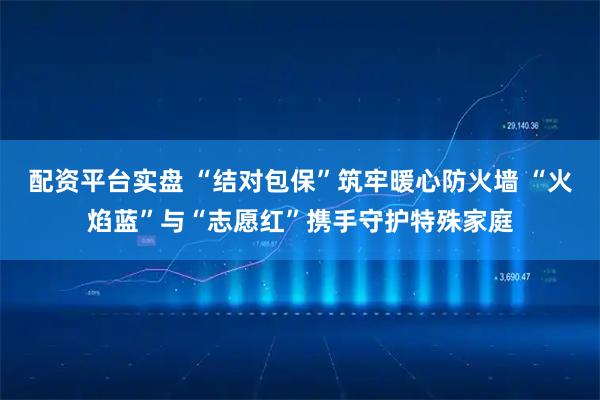 配资平台实盘 “结对包保”筑牢暖心防火墙 “火焰蓝”与“志愿红”携手守护特殊家庭