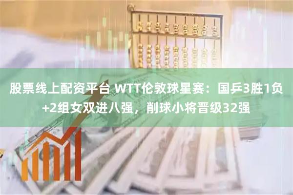 股票线上配资平台 WTT伦敦球星赛：国乒3胜1负+2组女双进八强，削球小将晋级32强