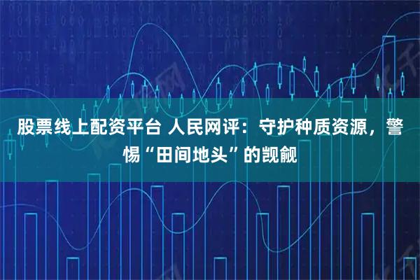 股票线上配资平台 人民网评：守护种质资源，警惕“田间地头”的觊觎