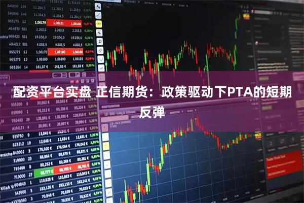 配资平台实盘 正信期货：政策驱动下PTA的短期反弹