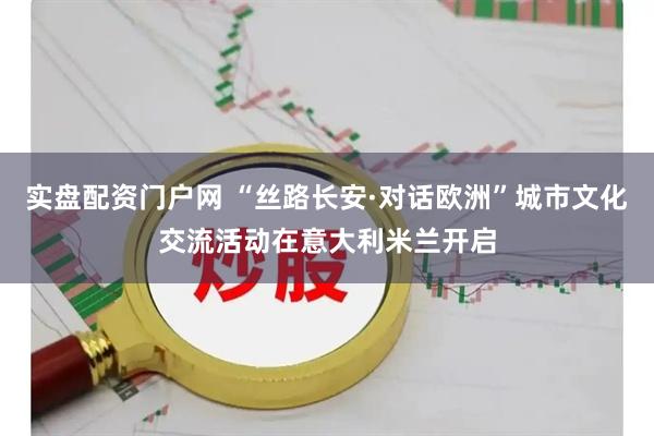 实盘配资门户网 “丝路长安·对话欧洲”城市文化交流活动在意大利米兰开启