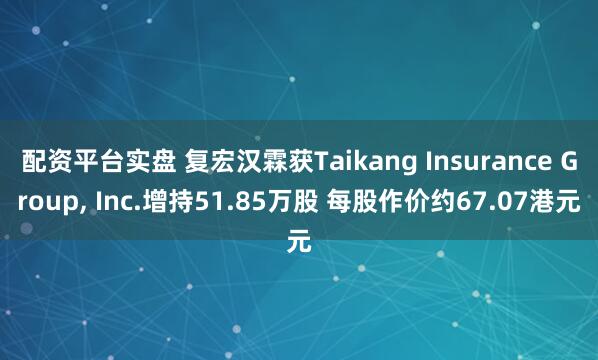 配资平台实盘 复宏汉霖获Taikang Insurance Group, Inc.增持51.85万股 每股作价约67.07港元